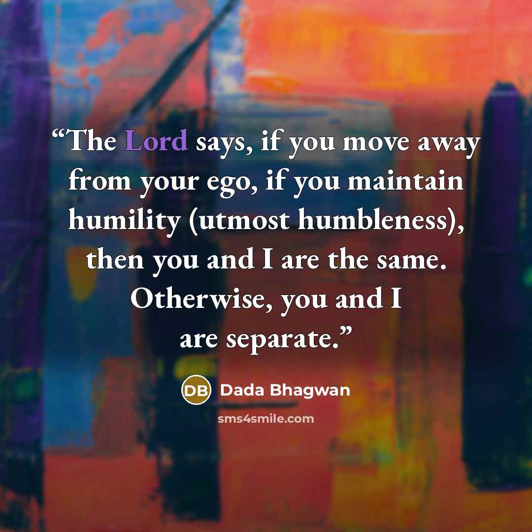 “The Lord says, if you move away from your ego, if you maintain humility (utmost humbleness), then you and I are the same. Otherwise, you and I are separate.” quote by Dada Bhagwan