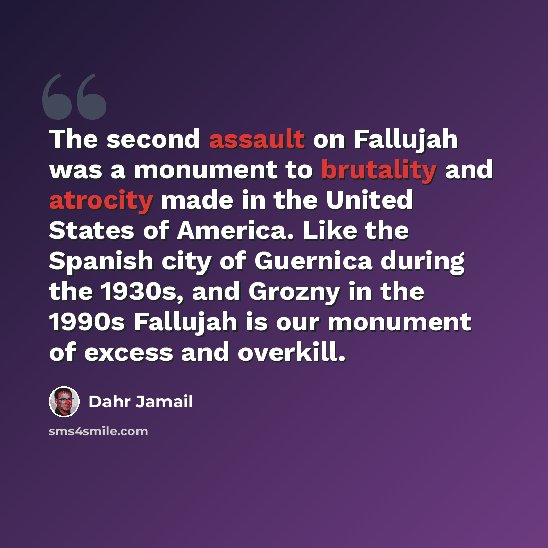 “The second assault on Fallujah was a monument to brutality and atrocity made in the United States of America. Like the Spanish city of Guernica during the 1930s, and Grozny in the 1990s Fallujah is our monument of excess and overkill.” quote by Dahr Jamail