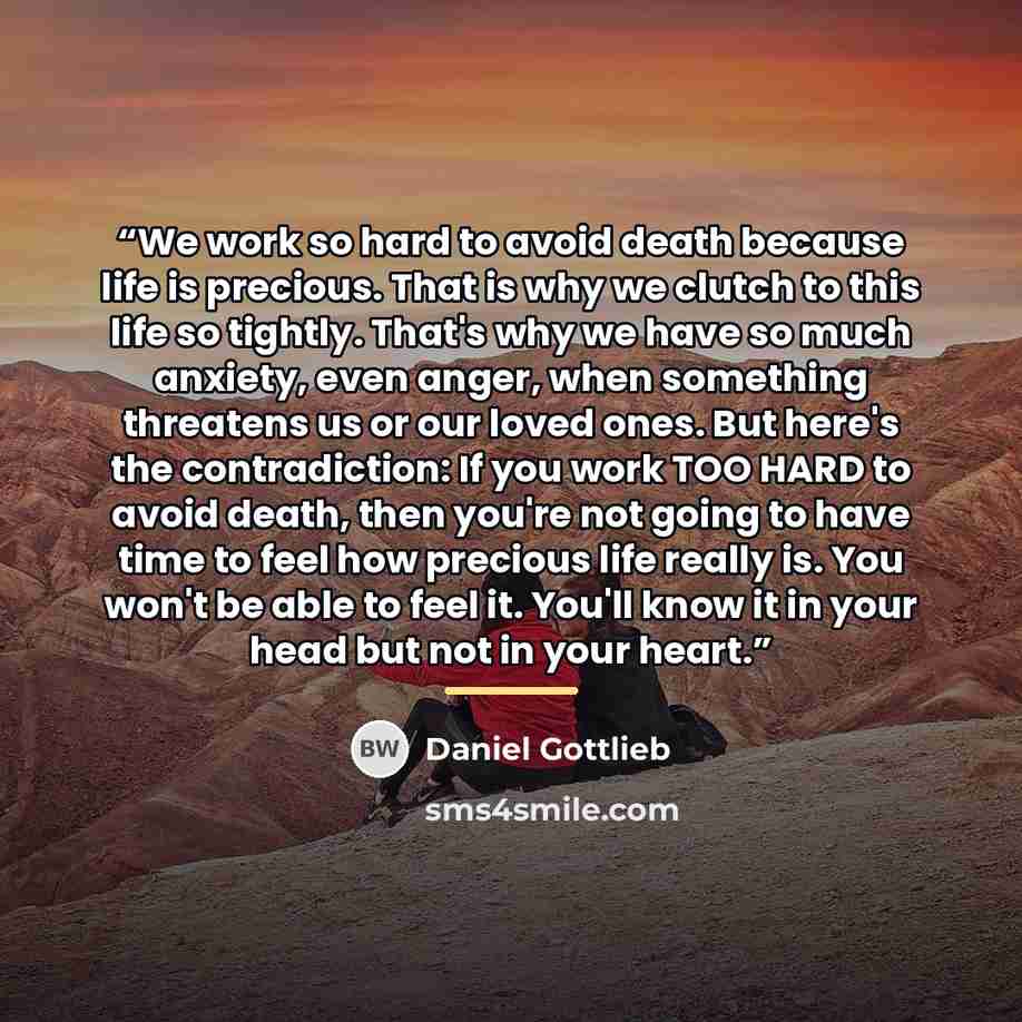 “We work so hard to avoid death because life is precious. That is why we clutch to this life so tightly. That's why we have so much anxiety, even anger, when something threatens us or our loved ones. But here's the contradiction: If you work TOO HARD to avoid death, then you're not going to have…” quote by Daniel Gottlieb