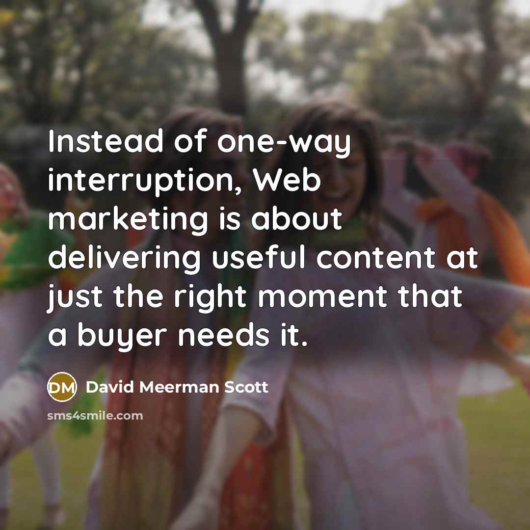 “Instead of one-way interruption, Web marketing is about delivering useful content at just the right moment that a buyer needs it.” quote by David Meerman Scott