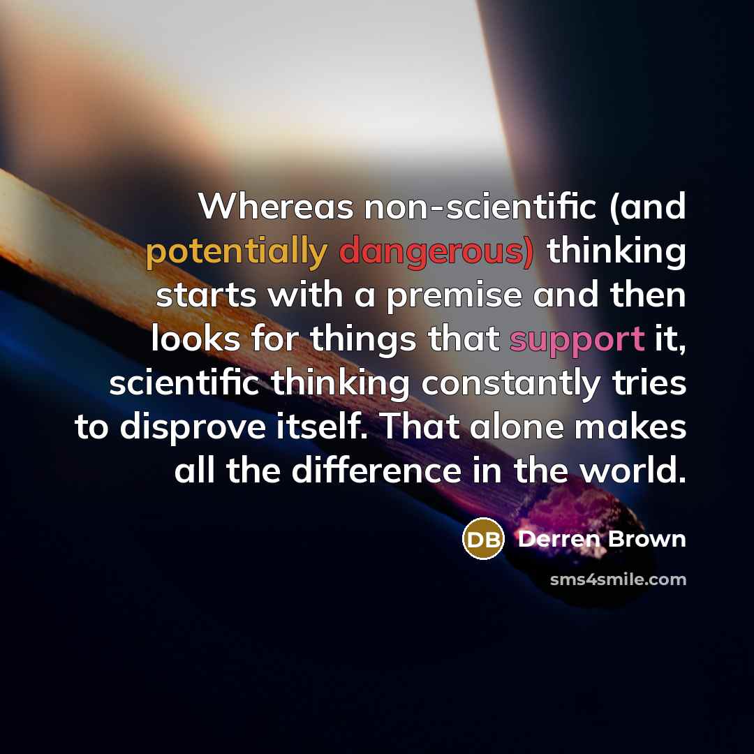 “Whereas non-scientific (and potentially dangerous) thinking starts with a premise and then looks for things that support it, scientific thinking constantly tries to disprove itself. That alone makes all the difference in the world.” quote by Derren Brown