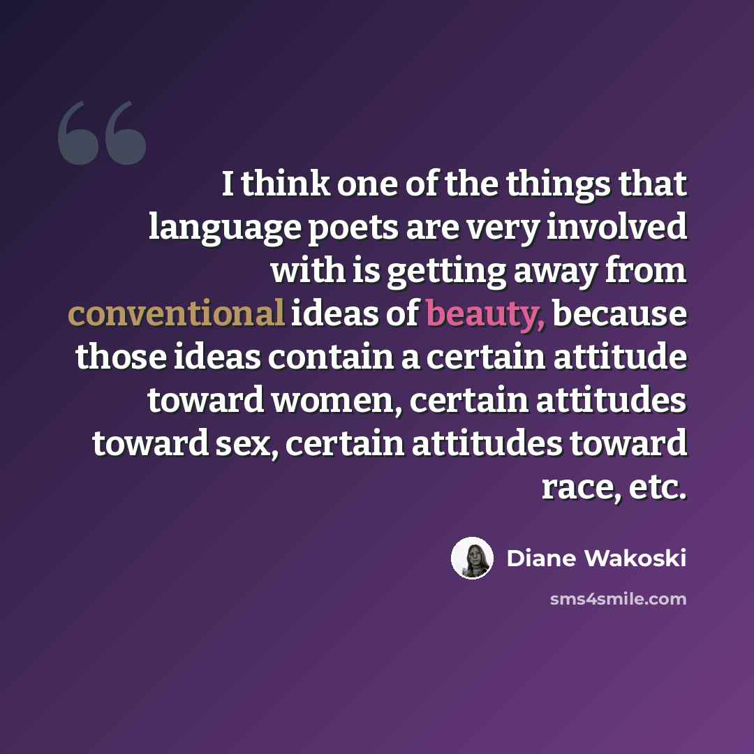 “I think one of the things that language poets are very involved with is getting away from conventional ideas of beauty, because those ideas contain a certain attitude toward women, certain attitudes toward sex, certain attitudes toward race, etc.” quote by Diane Wakoski