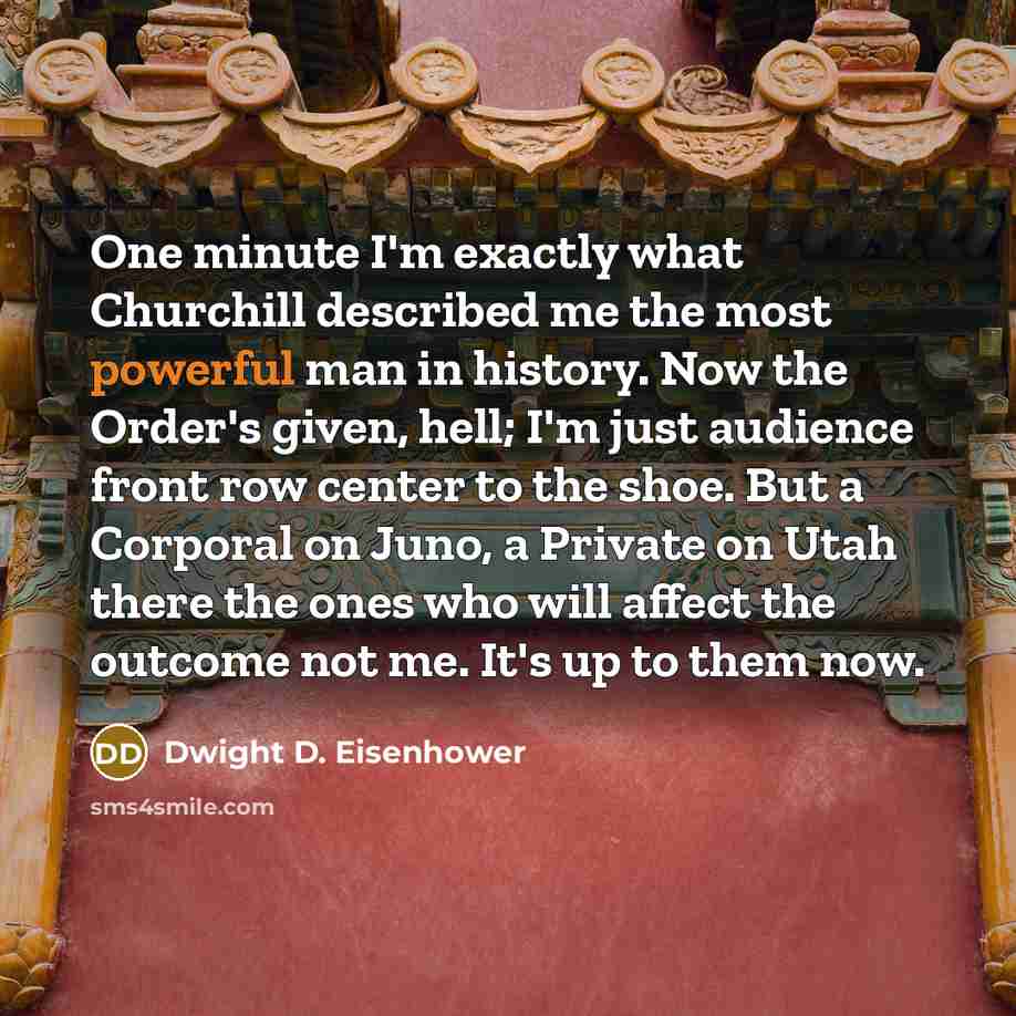 “One minute I'm exactly what Churchill described me the most powerful man in history. Now the Order's given, hell; I'm just audience front row center to the shoe. But a Corporal on Juno, a Private on Utah there the ones who will affect the outcome not me. It's up to them now.” quote by Dwight D. Eisenhower