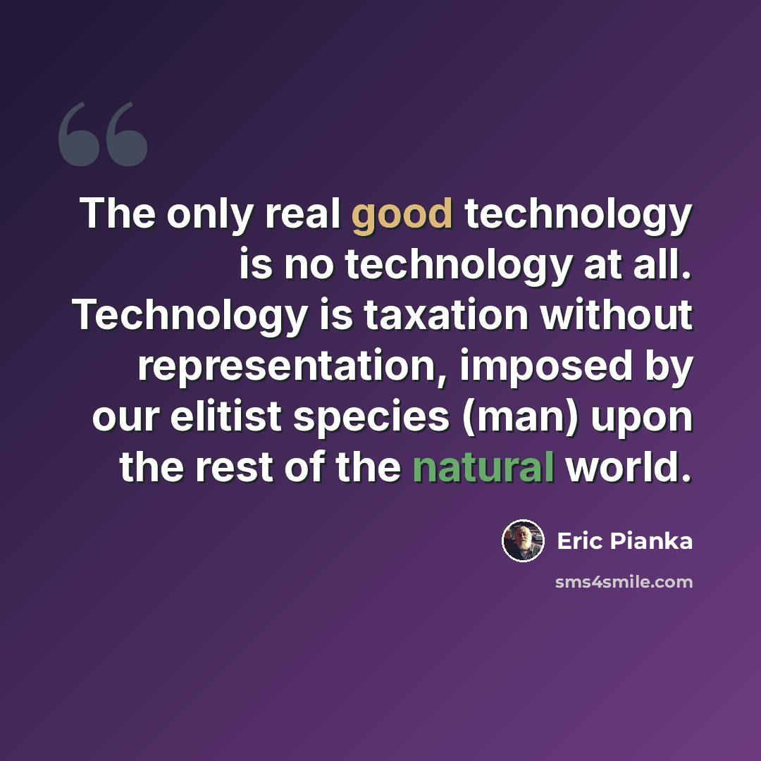 “The only real good technology is no technology at all. Technology is taxation without representation, imposed by our elitist species (man) upon the rest of the natural world.” quote by Eric Pianka