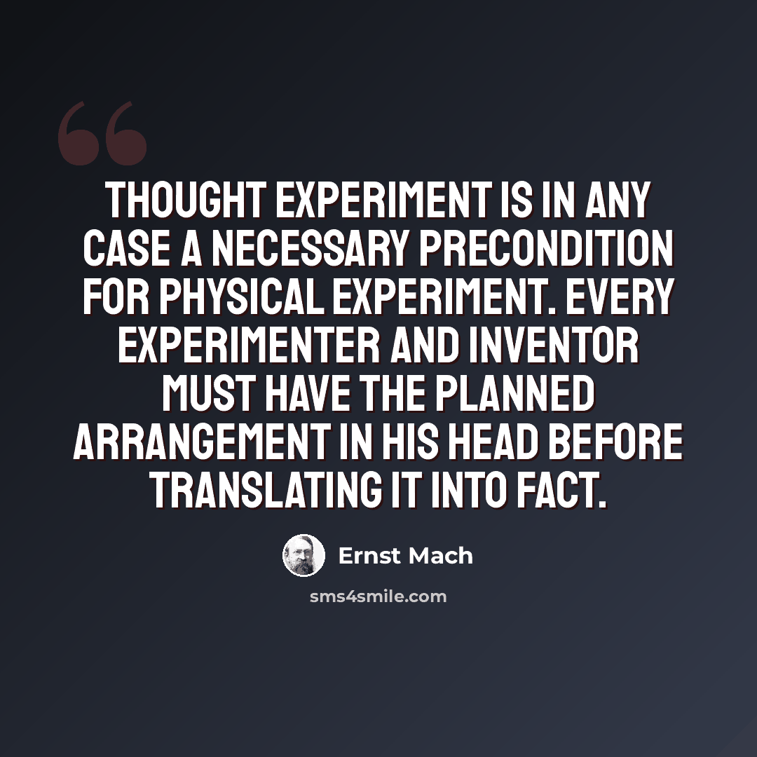 “Thought experiment is in any case a necessary precondition for physical experiment. Every experimenter and inventor must have the planned arrangement in his head before translating it into fact.” quote by Ernst Mach