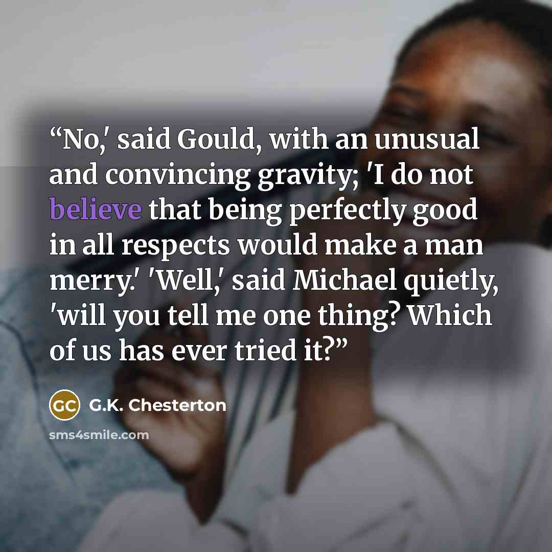 “No,' said Gould, with an unusual and convincing gravity; 'I do not believe that being perfectly good in all respects would make a man merry.' 'Well,' said Michael quietly, 'will you tell me one thing? Which of us has ever tried it?” quote by G.K. Chesterton