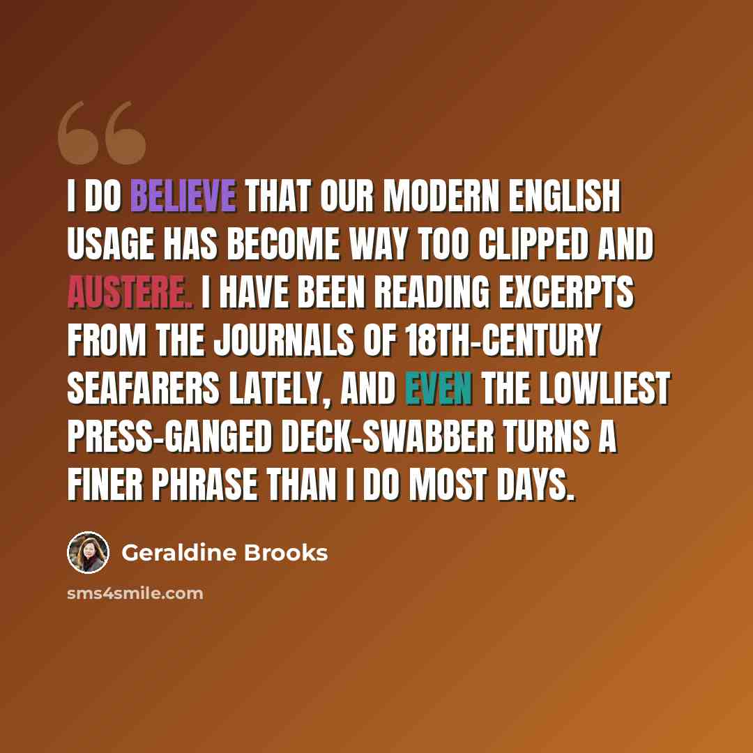 “I do believe that our modern English usage has become way too clipped and austere. I have been reading excerpts from the journals of 18th-century seafarers lately, and even the lowliest press-ganged deck-swabber turns a finer phrase than I do most days.” quote by Geraldine Brooks