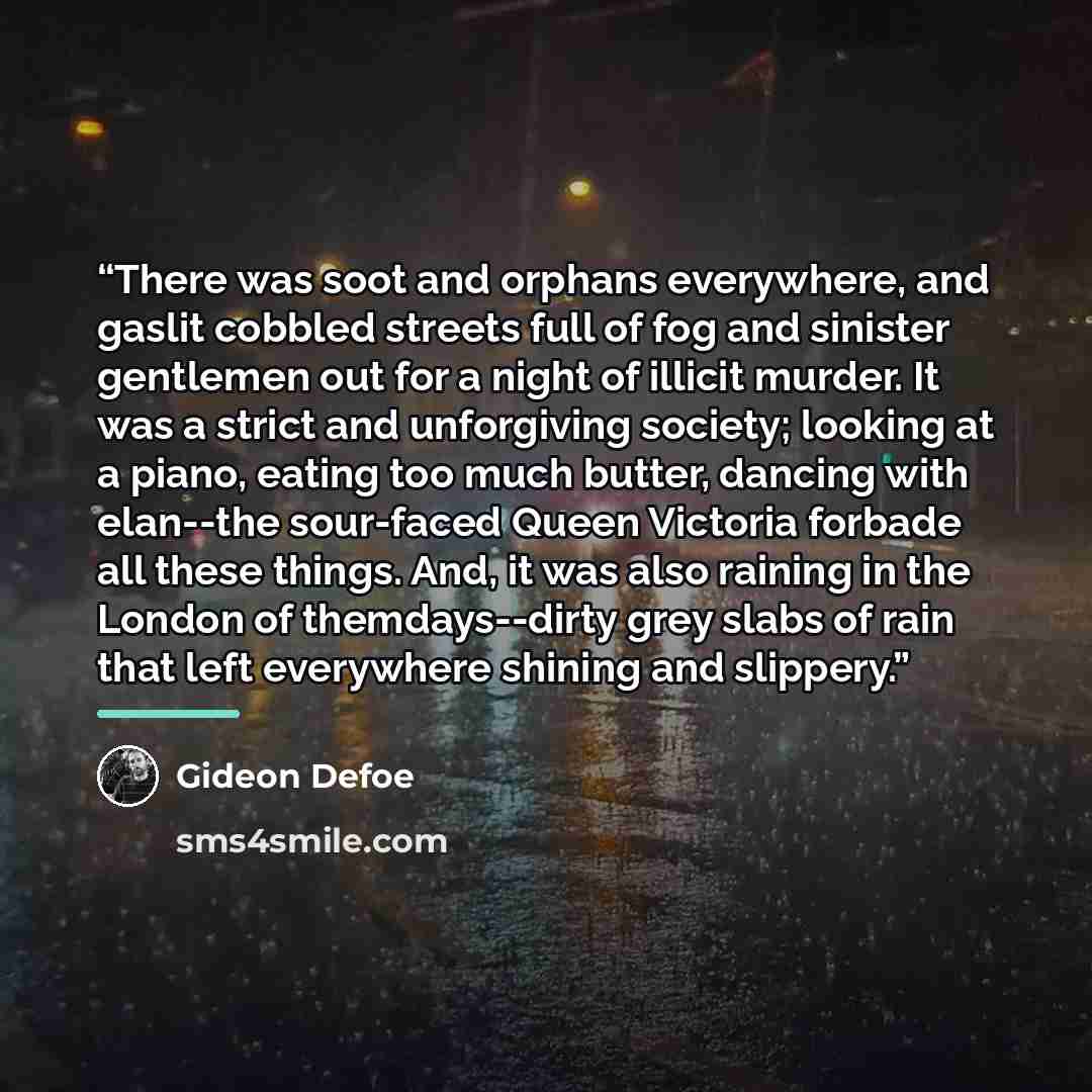 “There was soot and orphans everywhere, and gaslit cobbled streets full of fog and sinister gentlemen out for a night of illicit murder. It was a strict and unforgiving society; looking at a piano, eating too much butter, dancing with elan--the sour-faced Queen Victoria forbade all these things…” quote by Gideon Defoe