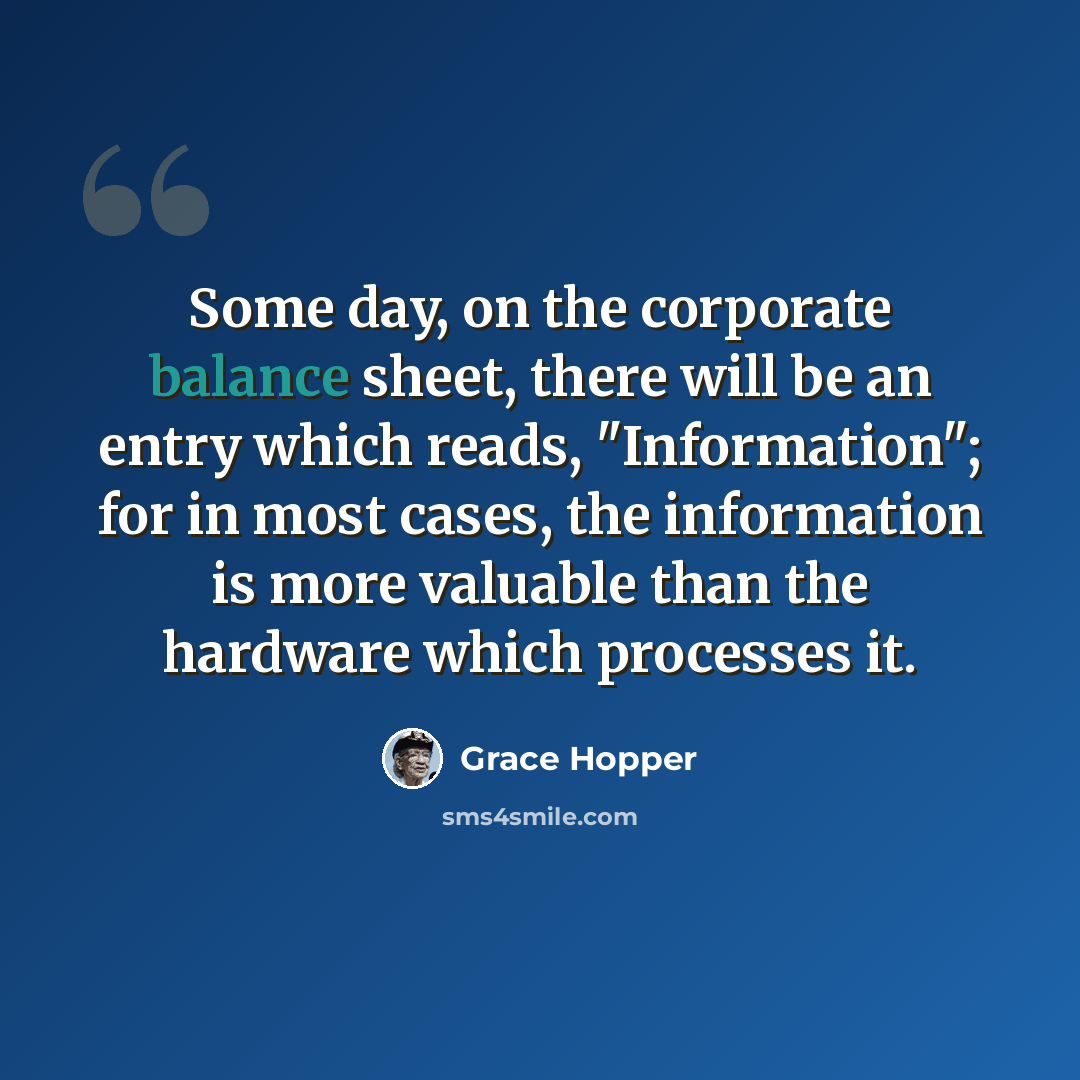 “Some day, on the corporate balance sheet, there will be an entry which reads, "Information"; for in most cases, the information is more valuable than the hardware which processes it.” quote by Grace Hopper