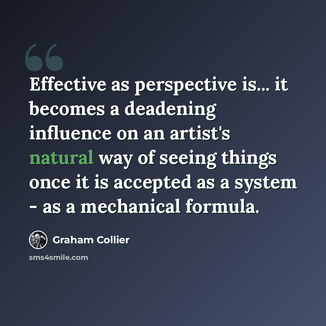 “Effective as perspective is... it becomes a deadening influence on an artist's natural way of seeing things once it is accepted as a system - as a mechanical formula.” quote by Graham Collier