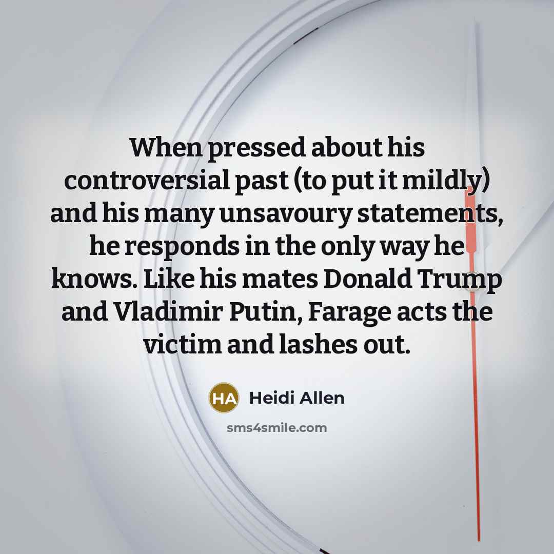 “When pressed about his controversial past (to put it mildly) and his many unsavoury statements, he responds in the only way he knows. Like his mates Donald Trump and Vladimir Putin, Farage acts the victim and lashes out.” quote by Heidi Allen