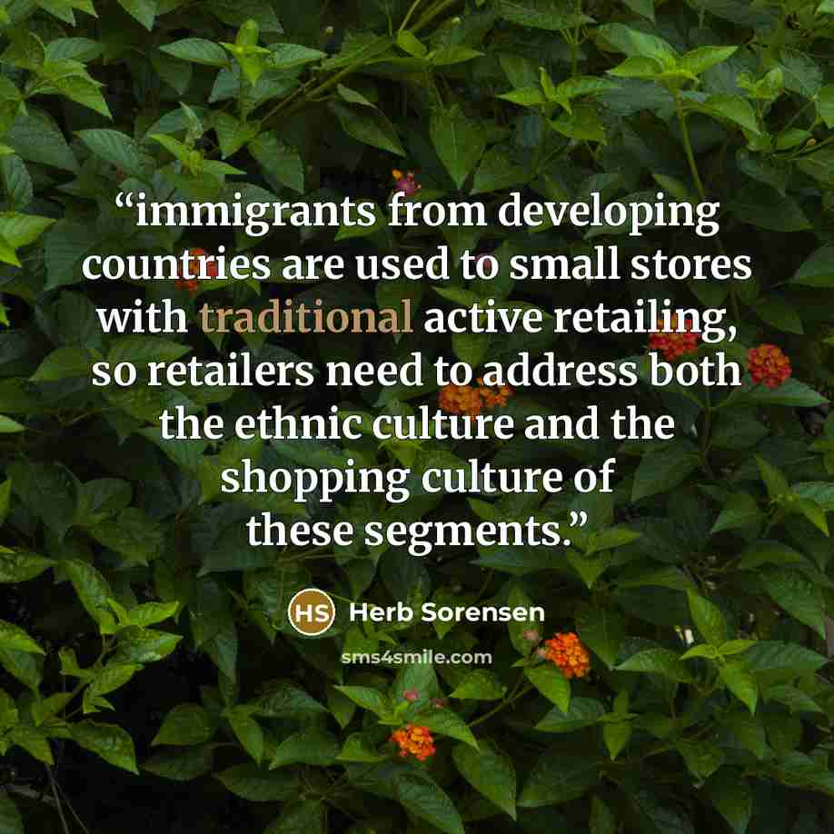 “immigrants from developing countries are used to small stores with traditional active retailing, so retailers need to address both the ethnic culture and the shopping culture of these segments.” quote by Herb Sorensen