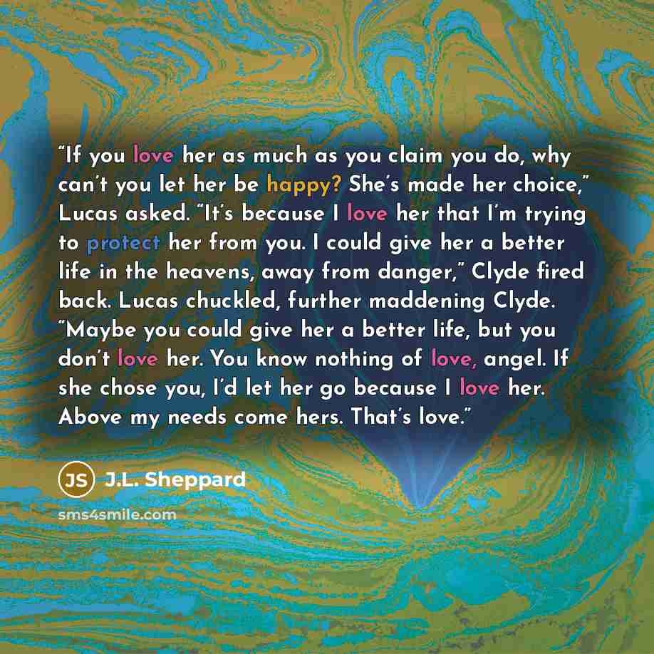 “If you love her as much as you claim you do, why can’t you let her be happy? She’s made her choice,” Lucas asked. “It’s because I love her that I’m trying to protect her from you. I could give her a better life in the heavens, away from danger,” Clyde fired back. Lucas chuckled, further maddening…” quote by J.L. Sheppard