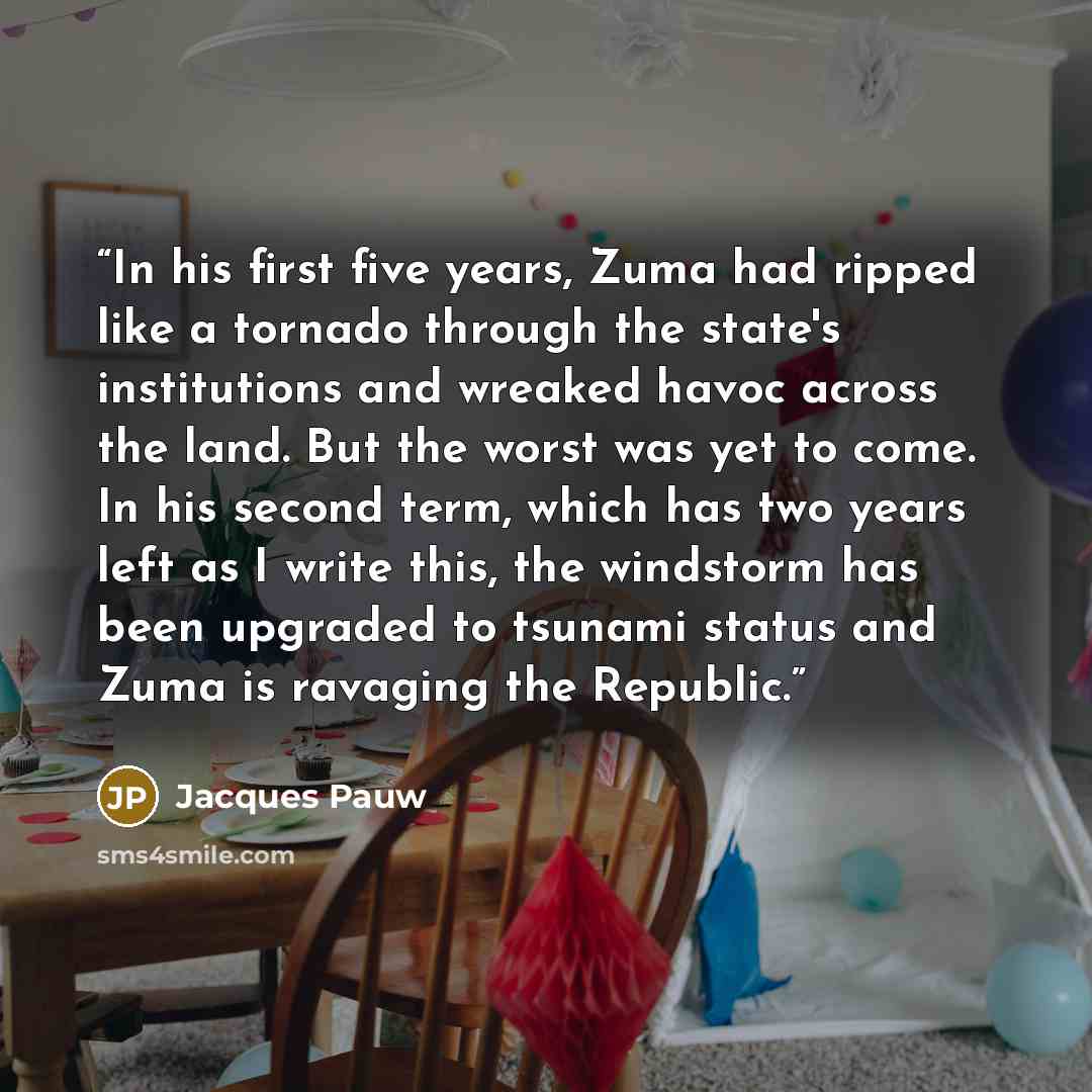 “In his first five years, Zuma had ripped like a tornado through the state's institutions and wreaked havoc across the land. But the worst was yet to come. In his second term, which has two years left as I write this, the windstorm has been upgraded to tsunami status and Zuma is ravaging the…” quote by Jacques Pauw