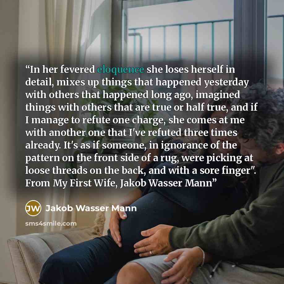 “In her fevered eloquence she loses herself in detail, mixes up things that happened yesterday with others that happened long ago, imagined things with others that are true or half true, and if I manage to refute one charge, she comes at me with another one that I've refuted three times already…” quote by Jakob Wasser Mann
