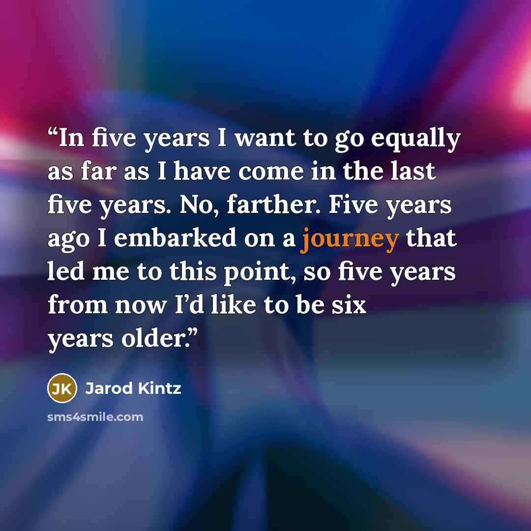 “In five years I want to go equally as far as I have come in the last five years. No, farther. Five years ago I embarked on a journey that led me to this point, so five years from now I’d like to be six years older.” quote by Jarod Kintz