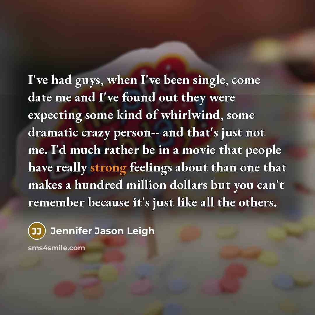 “I've had guys, when I've been single, come date me and I've found out they were expecting some kind of whirlwind, some dramatic crazy person-- and that's just not me. I'd much rather be in a movie that people have really strong feelings about than one that makes a hundred million dollars but you…” quote by Jennifer Jason Leigh