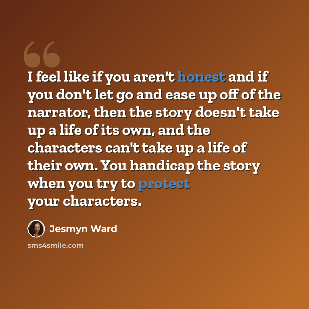 “I feel like if you aren't honest and if you don't let go and ease up off of the narrator, then the story doesn't take up a life of its own, and the characters can't take up a life of their own. You handicap the story when you try to protect your characters.” quote by Jesmyn Ward