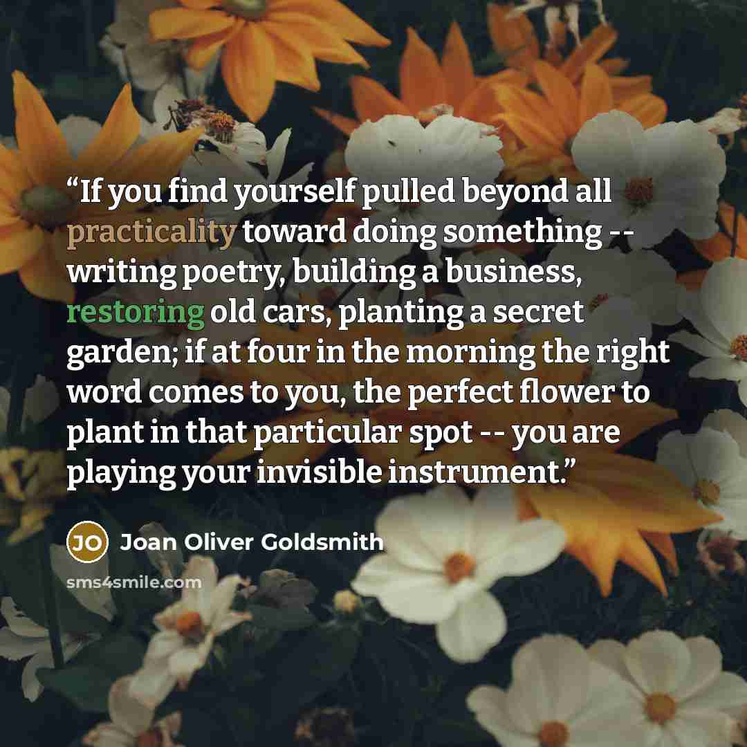“If you find yourself pulled beyond all practicality toward doing something -- writing poetry, building a business, restoring old cars, planting a secret garden; if at four in the morning the right word comes to you, the perfect flower to plant in that particular spot -- you are playing your…” quote by Joan Oliver Goldsmith