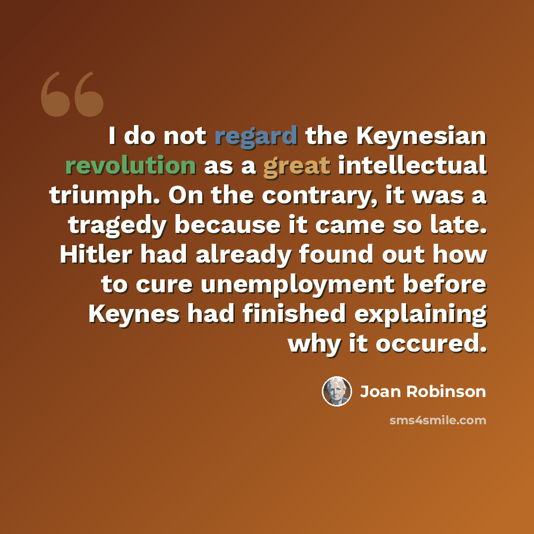 “I do not regard the Keynesian revolution as a great intellectual triumph. On the contrary, it was a tragedy because it came so late. Hitler had already found out how to cure unemployment before Keynes had finished explaining why it occured.” quote by Joan Robinson