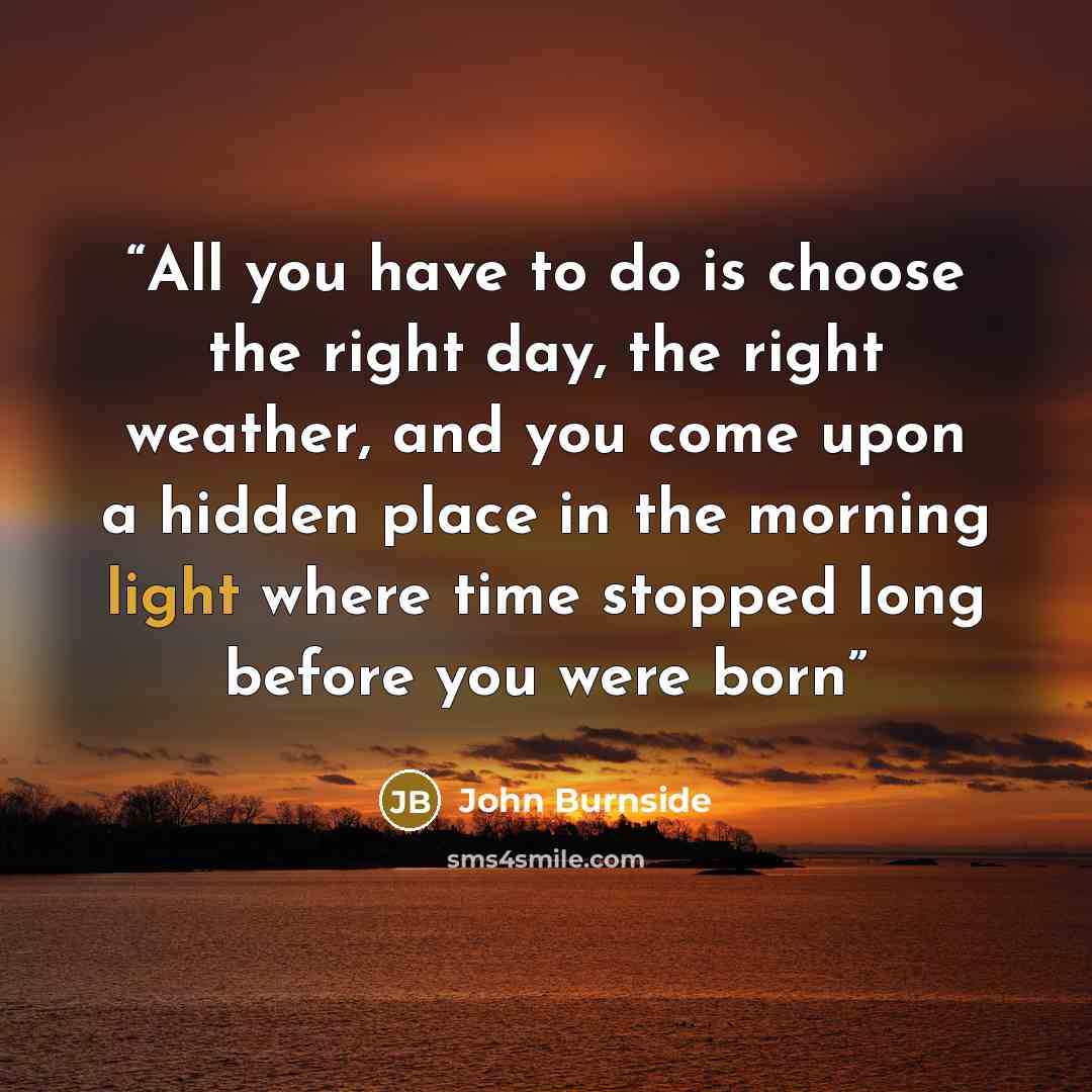 “All you have to do is choose the right day, the right weather, and you come upon a hidden place in the morning light where time stopped long before you were born” quote by John Burnside