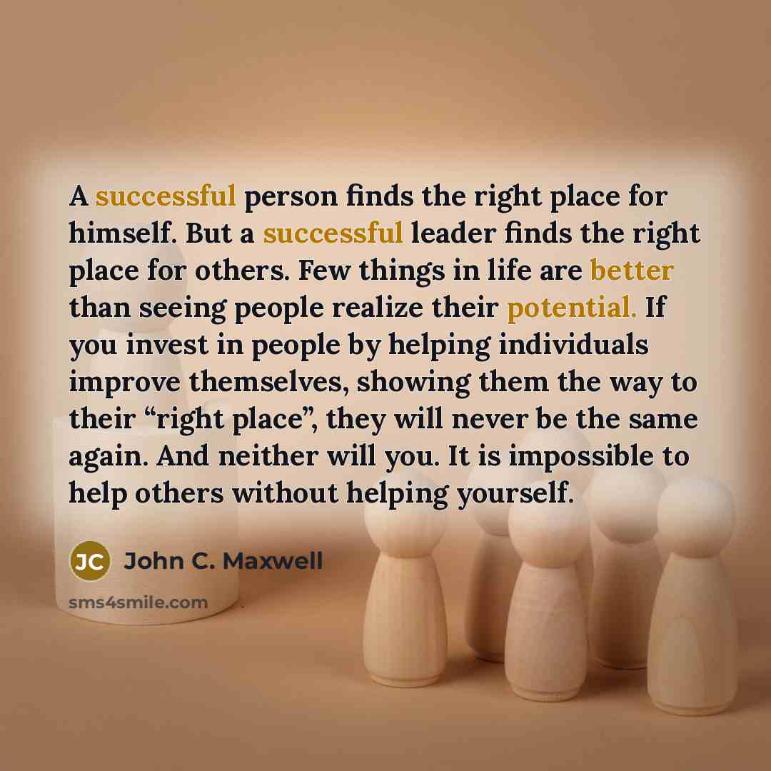 “A successful person finds the right place for himself. But a successful leader finds the right place for others. Few things in life are better than seeing people realize their potential. If you invest in people by helping individuals improve themselves, showing them the way to their “right place”…” quote by John C. Maxwell