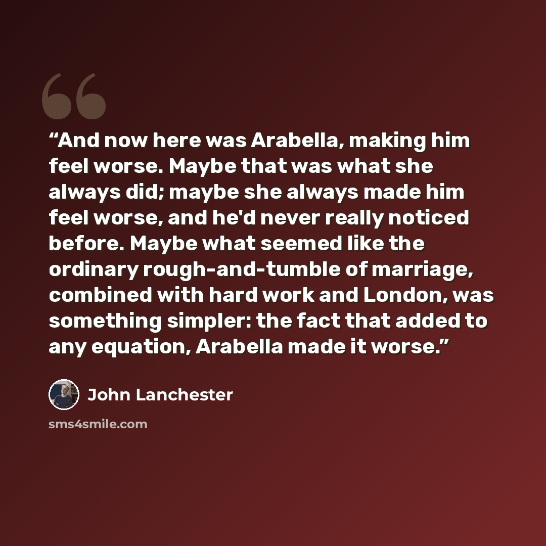 “And now here was Arabella, making him feel worse. Maybe that was what she always did; maybe she always made him feel worse, and he'd never really noticed before. Maybe what seemed like the ordinary rough-and-tumble of marriage, combined with hard work and London, was something simpler: the fact…” quote by John Lanchester