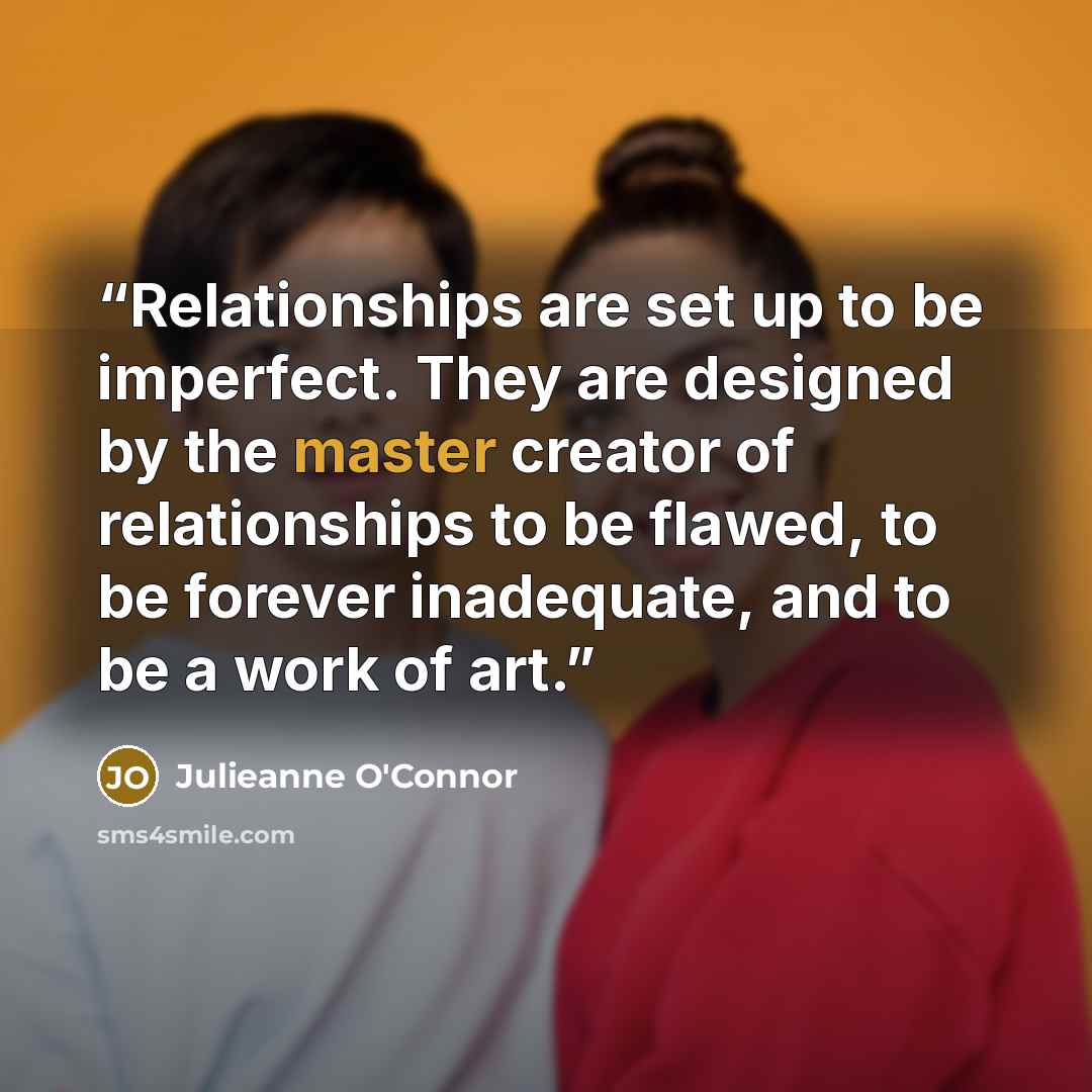 “Relationships are set up to be imperfect. They are designed by the master creator of relationships to be flawed, to be forever inadequate, and to be a work of art.” quote by Julieanne O'Connor