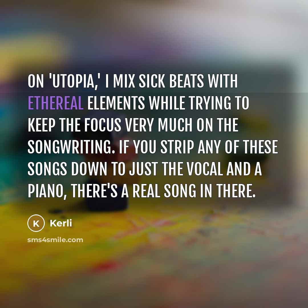 “On 'Utopia,' I mix sick beats with ethereal elements while trying to keep the focus very much on the songwriting. If you strip any of these songs down to just the vocal and a piano, there's a real song in there.” quote by Kerli