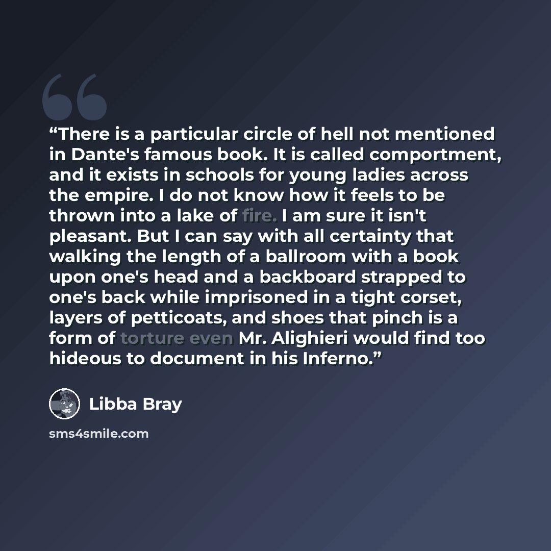 “There is a particular circle of hell not mentioned in Dante's famous book. It is called comportment, and it exists in schools for young ladies across the empire. I do not know how it feels to be thrown into a lake of fire. I am sure it isn't pleasant. But I can say with all certainty that walking…” quote by Libba Bray