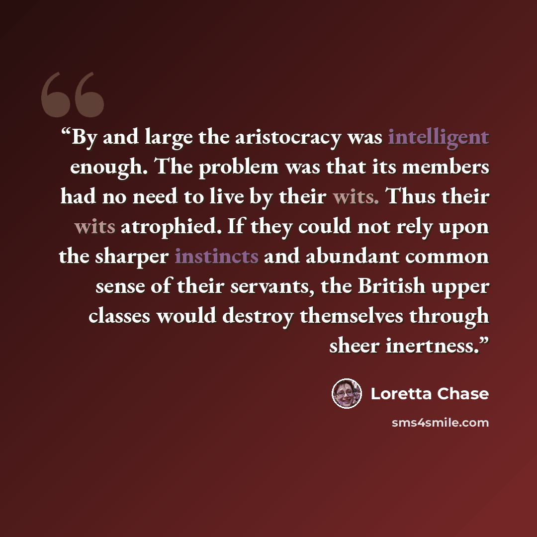“By and large the aristocracy was intelligent enough. The problem was that its members had no need to live by their wits. Thus their wits atrophied. If they could not rely upon the sharper instincts and abundant common sense of their servants, the British upper classes would destroy themselves…” quote by Loretta Chase