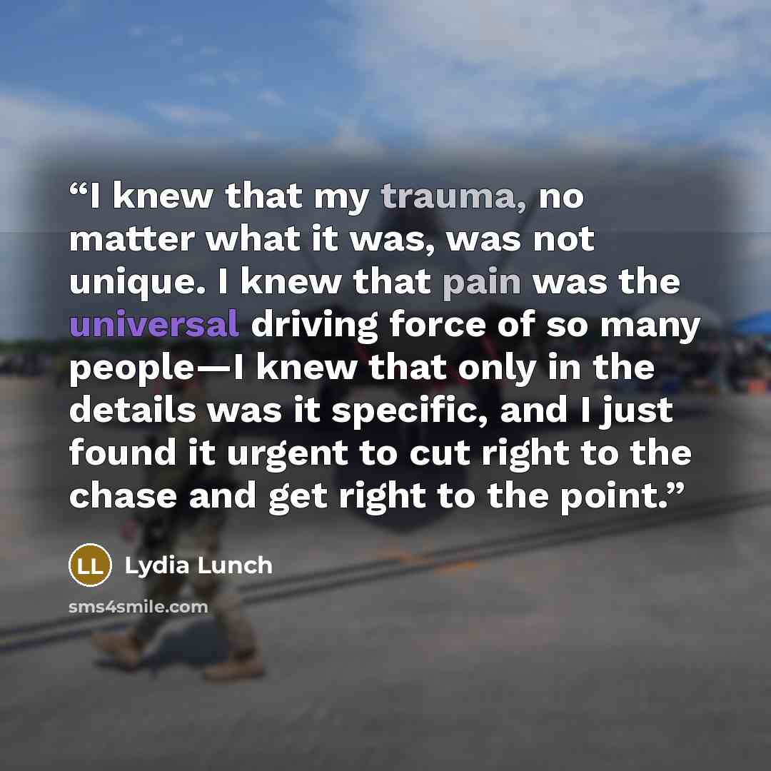 “I knew that my trauma, no matter what it was, was not unique. I knew that pain was the universal driving force of so many people—I knew that only in the details was it specific, and I just found it urgent to cut right to the chase and get right to the point.” quote by Lydia Lunch