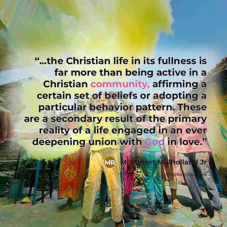 “...the Christian life in its fullness is far more than being active in a Christian community, affirming a certain set of beliefs or adopting a particular behavior pattern. These are a secondary result of the primary reality of a life engaged in an ever deepening union with God in love.” quote by M. Robert Mulholland Jr