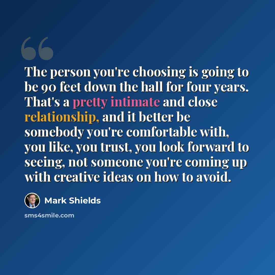 “The person you're choosing is going to be 90 feet down the hall for four years. That's a pretty intimate and close relationship, and it better be somebody you're comfortable with, you like, you trust, you look forward to seeing, not someone you're coming up with creative ideas on how to avoid.” quote by Mark Shields