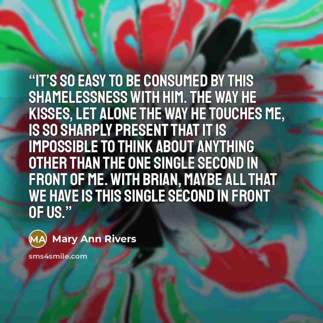 “It’s so easy to be consumed by this shamelessness with him. The way he kisses, let alone the way he touches me, is so sharply present that it is impossible to think about anything other than the one single second in front of me. With Brian, maybe all that we have is this single second in front of…” quote by Mary Ann Rivers