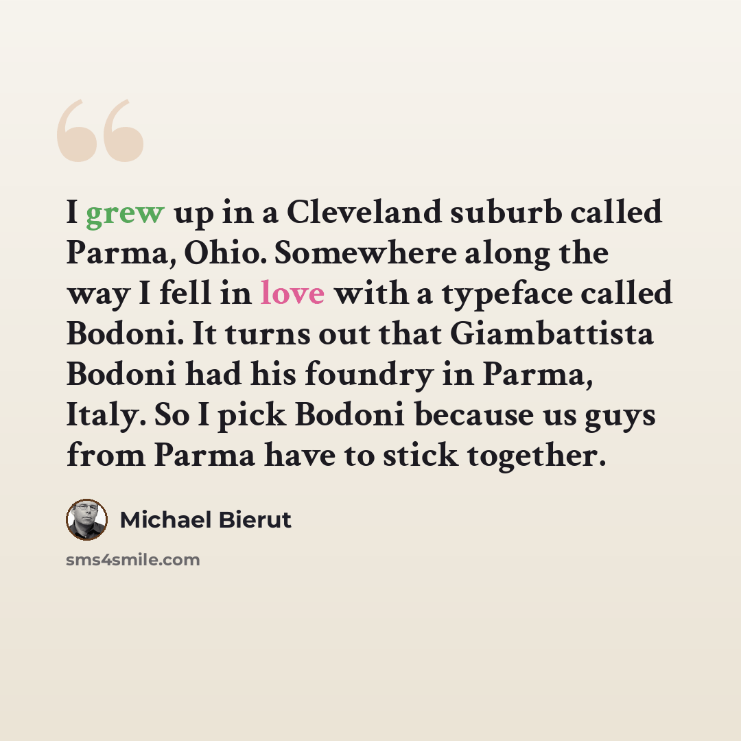 “I grew up in a Cleveland suburb called Parma, Ohio. Somewhere along the way I fell in love with a typeface called Bodoni. It turns out that Giambattista Bodoni had his foundry in Parma, Italy. So I pick Bodoni because us guys from Parma have to stick together.” quote by Michael Bierut