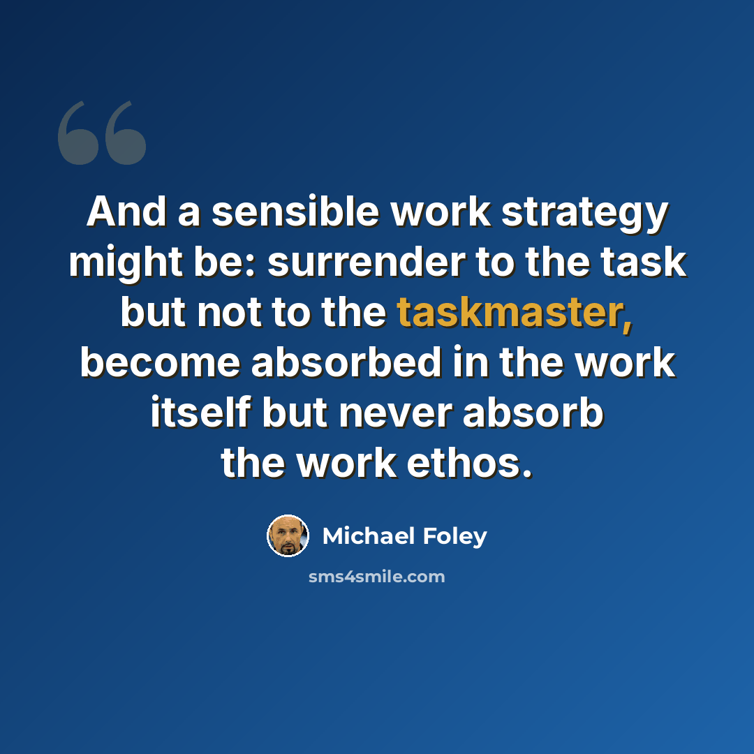 “And a sensible work strategy might be: surrender to the task but not to the taskmaster, become absorbed in the work itself but never absorb the work ethos.” quote by Michael Foley