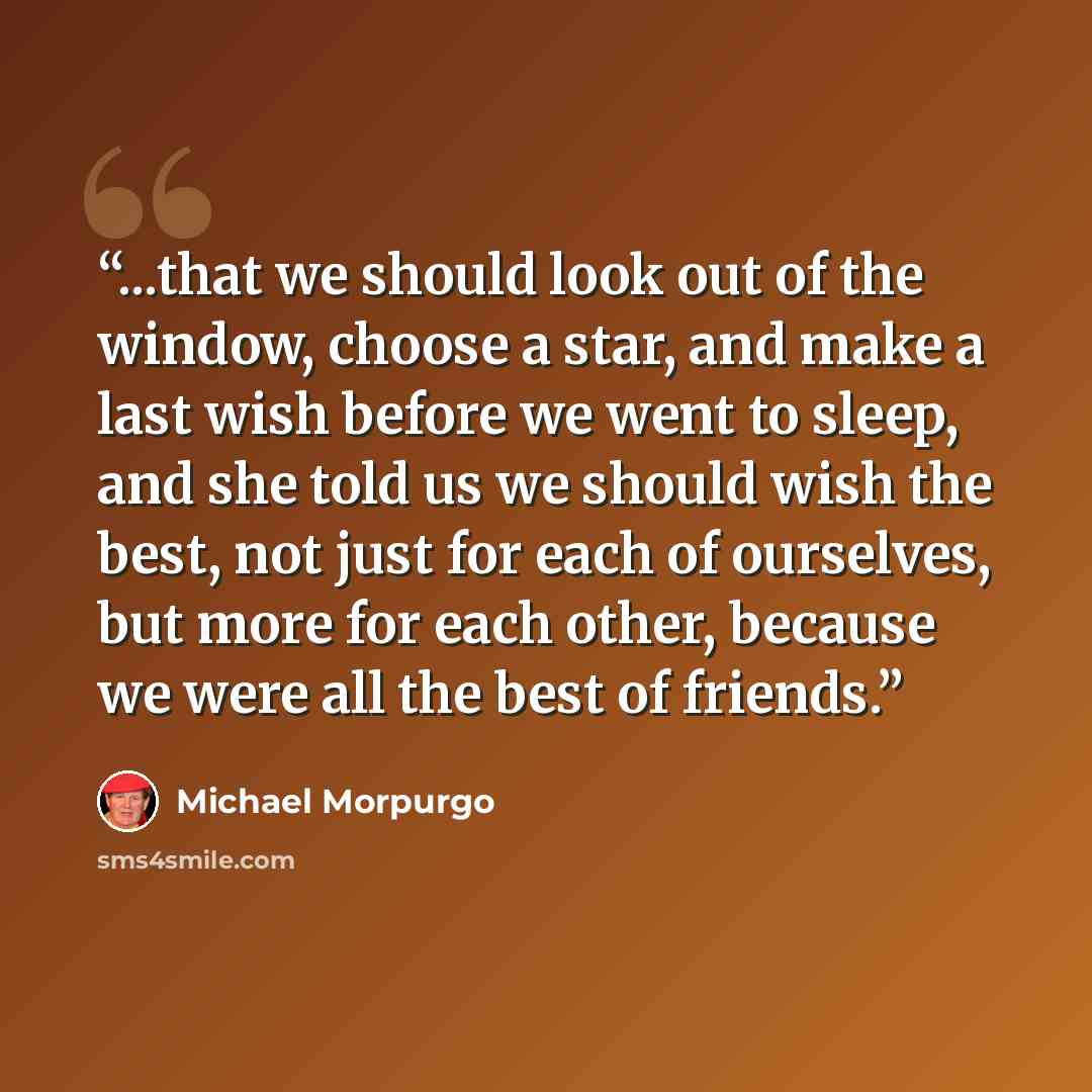 “...that we should look out of the window, choose a star, and make a last wish before we went to sleep, and she told us we should wish the best, not just for each of ourselves, but more for each other, because we were all the best of friends.” quote by Michael Morpurgo