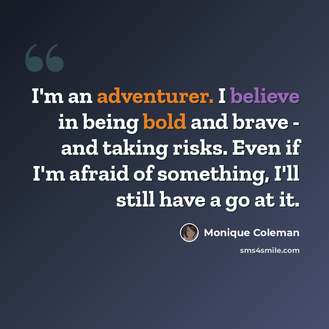 “I'm an adventurer. I believe in being bold and brave - and taking risks. Even if I'm afraid of something, I'll still have a go at it.” quote by Monique Coleman