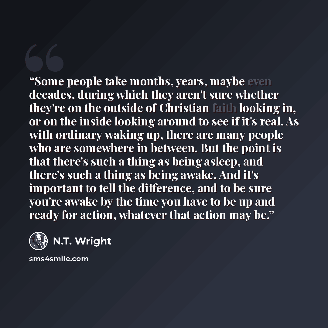 “Some people take months, years, maybe even decades, during which they aren't sure whether they're on the outside of Christian faith looking in, or on the inside looking around to see if it's real. As with ordinary waking up, there are many people who are somewhere in between. But the point is that…” quote by N.T. Wright