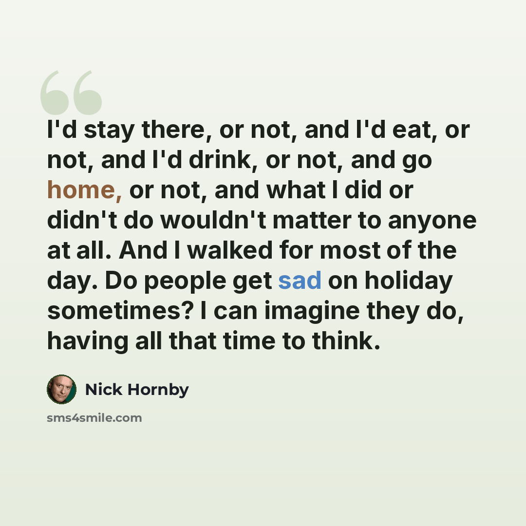 “I'd stay there, or not, and I'd eat, or not, and I'd drink, or not, and go home, or not, and what I did or didn't do wouldn't matter to anyone at all. And I walked for most of the day. Do people get sad on holiday sometimes? I can imagine they do, having all that time to think.” quote by Nick Hornby