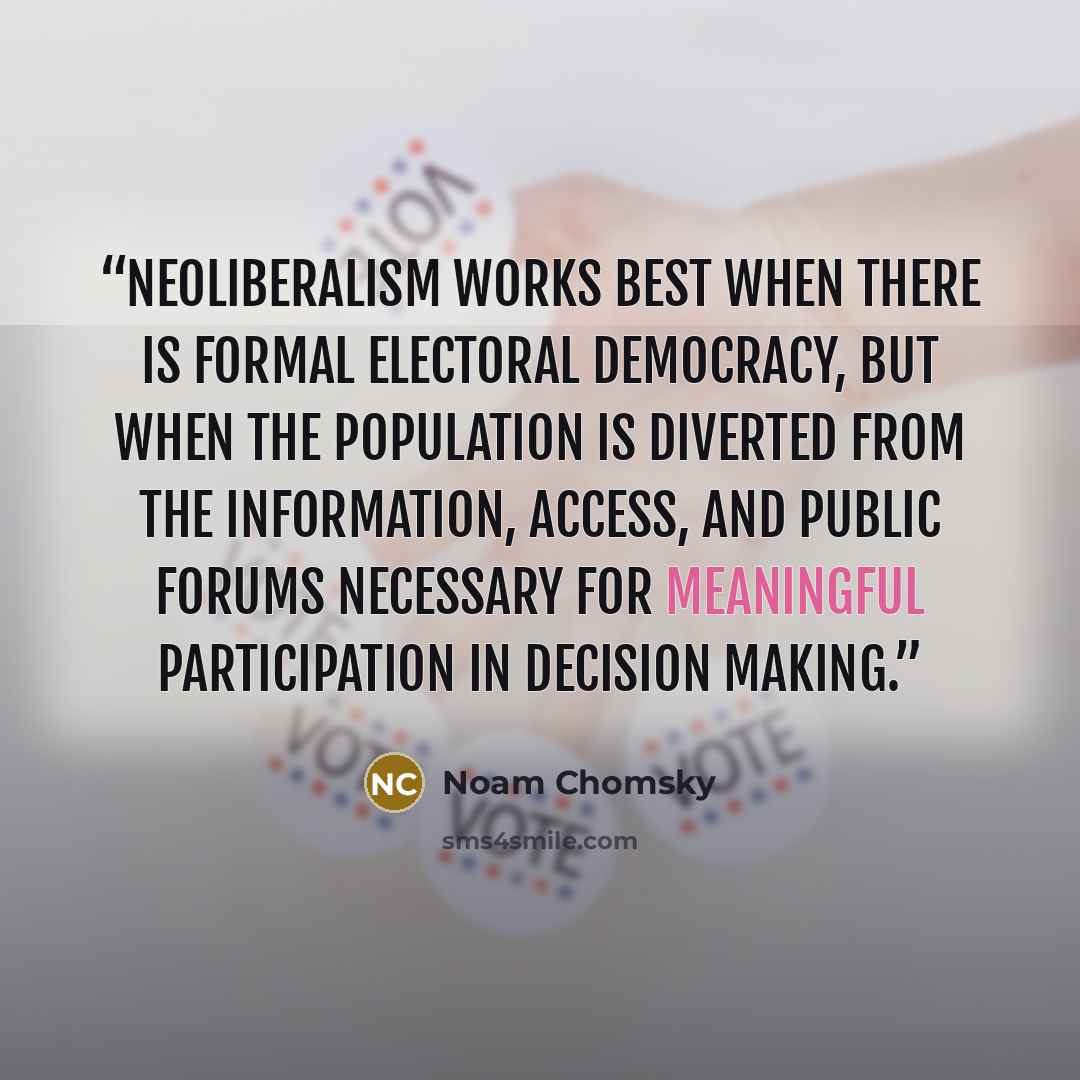 “Neoliberalism works best when there is formal electoral democracy, but when the population is diverted from the information, access, and public forums necessary for meaningful participation in decision making.” quote by Noam Chomsky