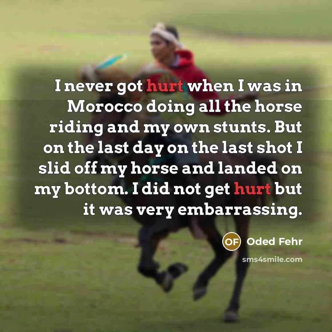 “I never got hurt when I was in Morocco doing all the horse riding and my own stunts. But on the last day on the last shot I slid off my horse and landed on my bottom. I did not get hurt but it was very embarrassing.” quote by Oded Fehr