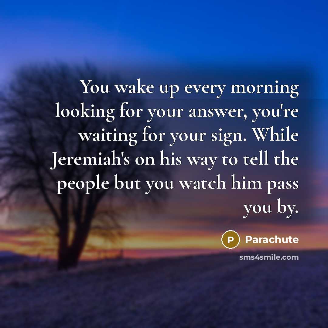 “You wake up every morning looking for your answer, you're waiting for your sign. While Jeremiah's on his way to tell the people but you watch him pass you by.” quote by Parachute