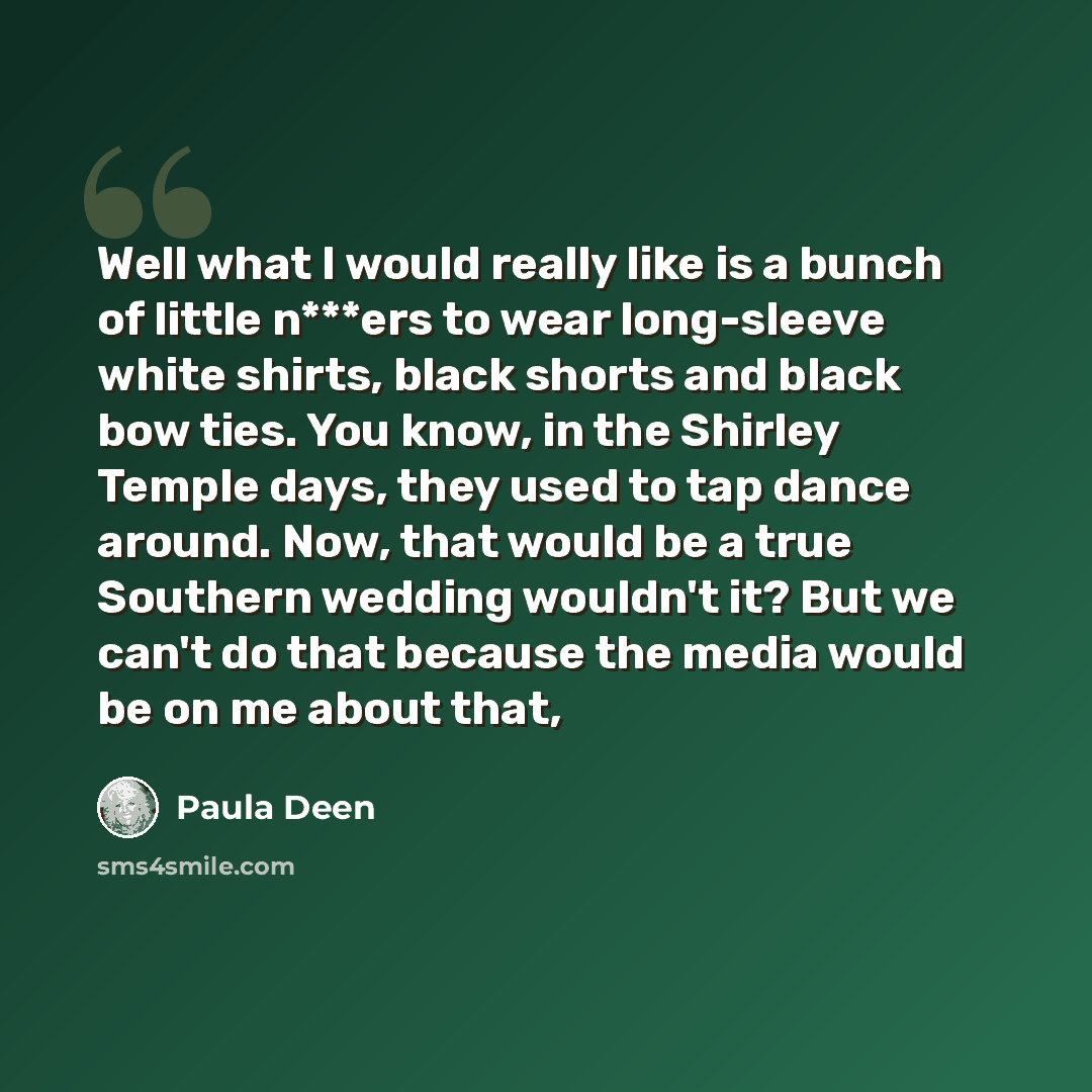 “Well what I would really like is a bunch of little n***ers to wear long-sleeve white shirts, black shorts and black bow ties. You know, in the Shirley Temple days, they used to tap dance around. Now, that would be a true Southern wedding wouldn't it? But we can't do that because the media would be…” quote by Paula Deen