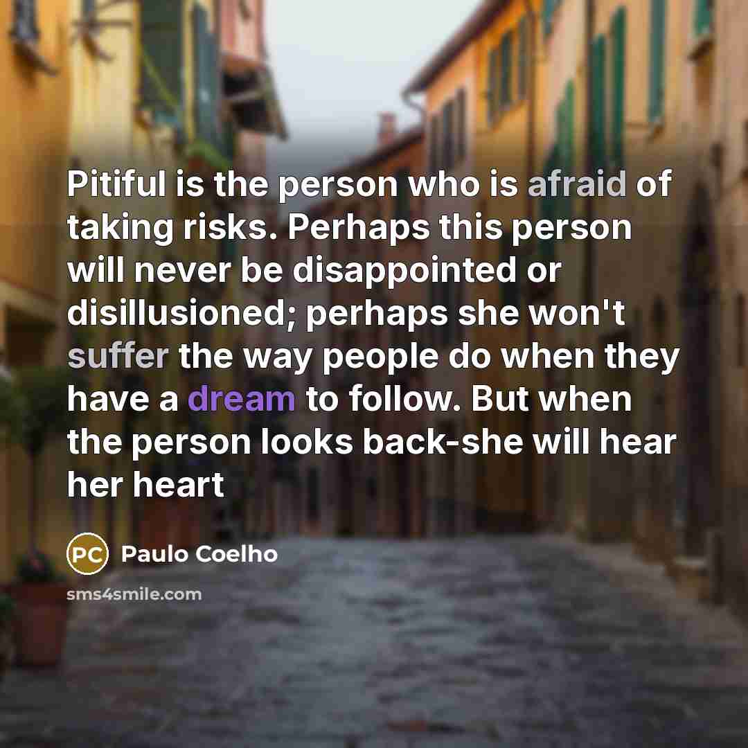 “Pitiful is the person who is afraid of taking risks. Perhaps this person will never be disappointed or disillusioned; perhaps she won't suffer the way people do when they have a dream to follow. But when the person looks back-she will hear her heart” quote by Paulo Coelho