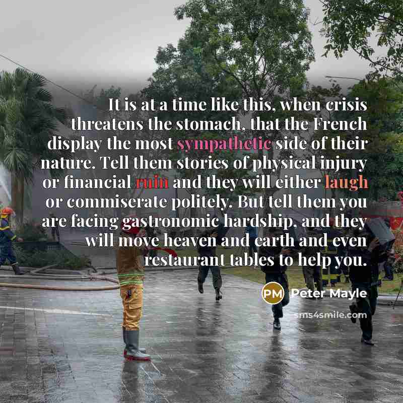 “It is at a time like this, when crisis threatens the stomach, that the French display the most sympathetic side of their nature. Tell them stories of physical injury or financial ruin and they will either laugh or commiserate politely. But tell them you are facing gastronomic hardship, and they…” quote by Peter Mayle