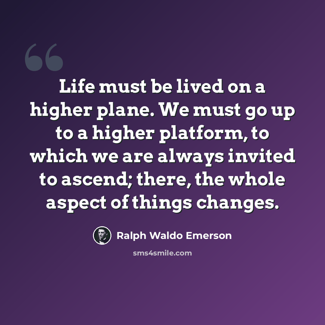 “Life must be lived on a higher plane. We must go up to a higher platform, to which we are always invited to ascend; there, the whole aspect of things changes.” quote by Ralph Waldo Emerson