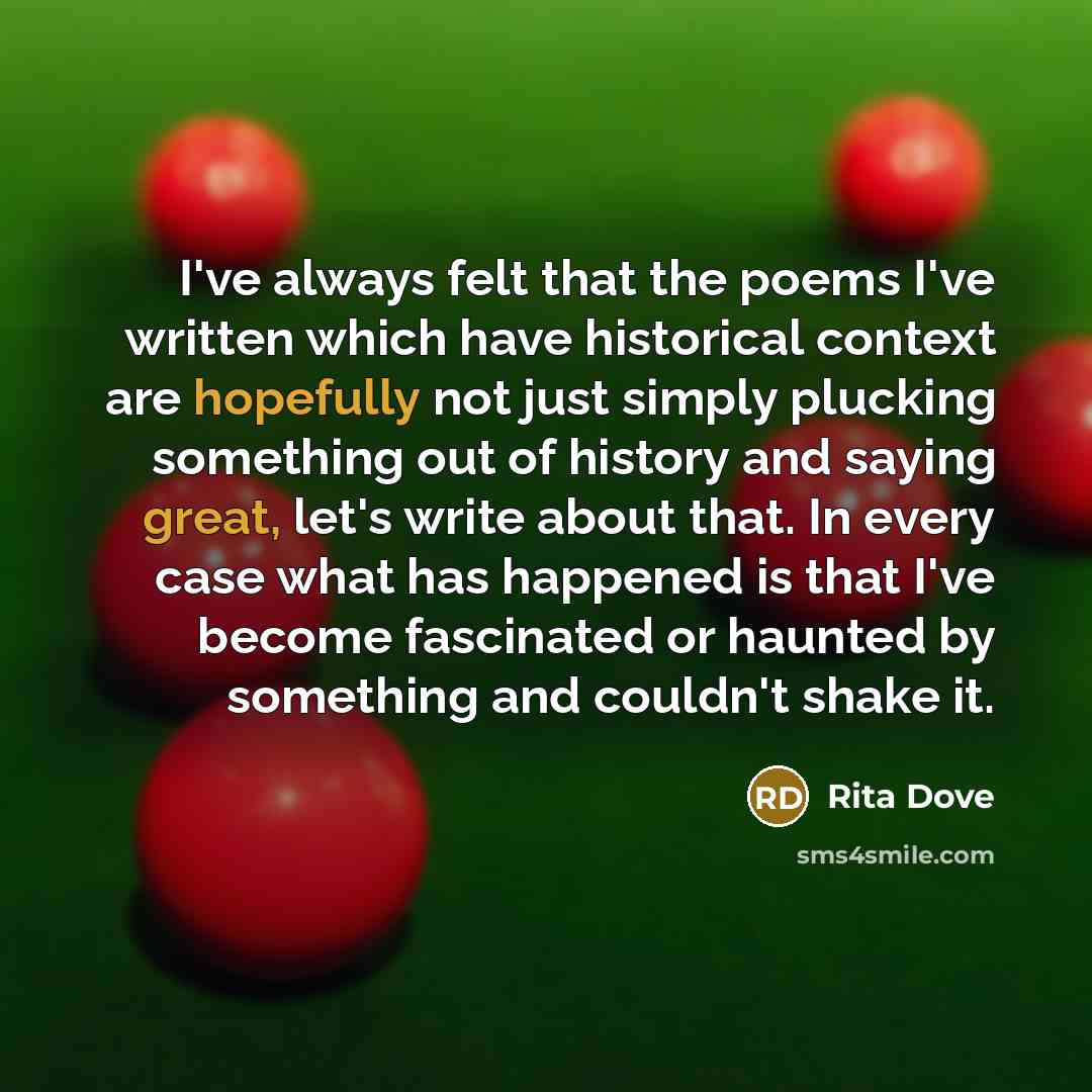 “I've always felt that the poems I've written which have historical context are hopefully not just simply plucking something out of history and saying great, let's write about that. In every case what has happened is that I've become fascinated or haunted by something and couldn't shake it.” quote by Rita Dove