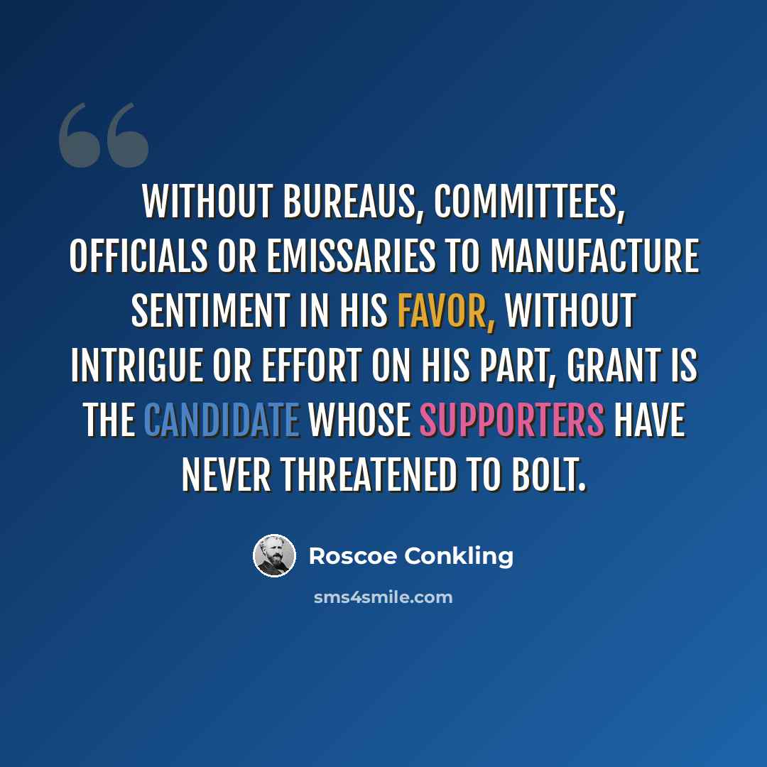 “Without bureaus, committees, officials or emissaries to manufacture sentiment in his favor, without intrigue or effort on his part, Grant is the candidate whose supporters have never threatened to bolt.” quote by Roscoe Conkling